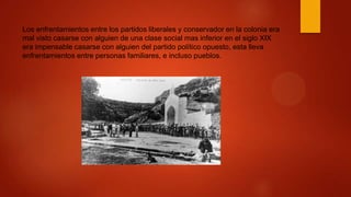 Los enfrentamientos entre los partidos liberales y conservador en la colonia era
mal visto casarse con alguien de una clase social mas inferior en el siglo XIX
era impensable casarse con alguien del partido político opuesto, esta lleva
enfrentamientos entre personas familiares, e incluso pueblos.
 