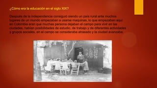 ¿Cómo era la educación en el siglo XIX?
Después de la independencia consiguió siendo un país rural ante muchos
lugares de un mundo empezaban a usarse maquinas, lo que empezaban aquí
en Colombia eran que muchas persona dejaban el campo para vivir en las
ciudades, habían posibilidades de estudio, de trabajo y de diferentes actividades
y grupos sociales, en el campo se consideraba atrasado y la ciudad avanzaba.
 