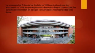 La universidad de Antioquia fue fundada en 1803 con la idea de que los
antioqueños no tuvieran que desplazarse a Popayán o Bogotá para estudiar, las
ciudades donde estaban los colegios y universidades mas reconocidas en la
época.
 