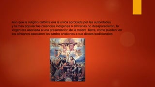 Aun que la religión católica era la única aprobada por las autoridades
y la mas popular las creencias indígenas o africanas no desaparecieron, la
virgen era asociada a una presentación de la madre tierra, como pueden ver
los africanos asociaron los santos cristianos a sus dioses tradicionales
 
