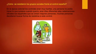 ¿Cómo se resistieron los grupos sociales frente al control español?
En la época colonial los controles eran muy fuertes, una persona no podía
hacer lo que quisiera cuando quería, eran días diferentes alas celebraciones
oficiales los españoles que se creían mejores personas, muchas personas
decidieron buscar forma de resistirse a este control.
 