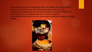 Las practicas que mas molestaban alas autoridades de la época era el
consumo de la chicha de vida tradicional indígena echa de maíz.
Causas de problemas de las chicherías donde se hacían en Bogotá, se
hace chicha y es una bebida popular en muchas regiones
la prohibición de la chicha se hizo para evitar problemas de salud y publicar
peleas.
 
