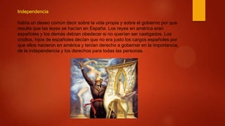 Independencia
había un deseo común decir sobre la vida propia y sobre el gobierno por que
resulta que las leyes se hacían en España. Los reyes en américa eran
españoles y los demás debían obedecer si no querían ser castigados. Los
criollos, hijos de españoles decían que no era justo los cargos españoles por
que ellos nacieron en américa y tenían derecho a gobernar en la importancia,
de la independencia y los derechos para todas las personas.
 