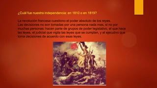 ¿Cuál fue nuestra independencia: en 1810 o en 1819?
La revolución francesa cuestiono el poder absoluto de los reyes.
Las decisiones no son tomadas por una persona nada mas, si no por
muchas personas: hacen parte de grupos de poder legislativo, el que hace
las leyes, el judicial que vigila las leyes que se cumplan, y el ejecutivo que
toma decisiones de acuerdo con esas leyes.
 