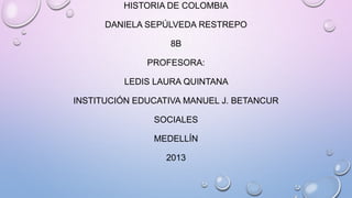 HISTORIA DE COLOMBIA
DANIELA SEPÚLVEDA RESTREPO
8B
PROFESORA:
LEDIS LAURA QUINTANA
INSTITUCIÓN EDUCATIVA MANUEL J. BETANCUR
SOCIALES
MEDELLÍN
2013
 
