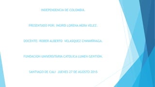 INDEPENDENCIA DE COLOMBIA.
PRESENTADO POR: INGRID LORENA MERA VELEZ.
DOCENTE: ROBER ALBERTO VELASQUEZ CHAVARRIAGA.
FUNDACION UNIVERSITARIA CATOLICA LUMEN GENTION.
SANTIAGO DE CALI JUEVES 27 DE AGOSTO 2015
 
