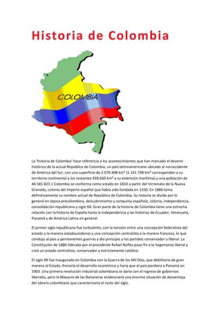 La 'historia de Colombia' hace referencia a los acontecimientos que han marcado el devenir
histórico de la actual República de Colombia, un país latinoamericano ubicado al noroccidente
de América del Sur, con una superficie de 2.070.408 km² (1.141.748 km² corresponden a su
territorio continental y los restantes 928.660 km² a su extensión marítima) y una población de
46 581 823.1 Colombia se conforma como estado en 1810 a partir del Virreinato de la Nueva
Granada, colonia del Imperio español que había sido fundada en 1550. En 1886 toma
definitivamente su nombre actual de República de Colombia. Su historia se divide por lo
general en época precolombina, descubrimiento y conquista española, colonia, independencia,
consolidación republicana y siglo XX. Gran parte de la historia de Colombia tiene una estrecha
relación con la historia de España hasta la independencia y las historias de Ecuador, Venezuela,
Panamá y de América Latina en general.

El primer siglo republicano fue turbulento, con la tensión entre una concepción federalista del
estado a la manera estadounidense y una concepción centralista a la manera francesa, lo que
condujo al país a permanentes guerras y dio principio a los partidos conservador y liberal. La
Constitución de 1886 liderada por el presidente Rafael Núñez puso fin a la hegemonía liberal y
creó un estado centralista, conservador y estrictamente católico.

El siglo XX fue inaugurado en Colombia con la Guerra de los Mil Días, que debilitaría de gran
manera al Estado, frenaría el desarrollo económico y haría que el país perdiera a Panamá en
1903. Una primera revolución industrial colombiana se daría con el regreso de gobiernos
liberales, pero la Masacre de las Bananeras evidenciaría una enorme situación de desventaja
del obrero colombiano que caracterizaría el resto del siglo.
 
