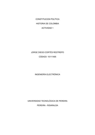 CONSTITUCION POLÍTICA HISTORIA DE COLOMBIA ACTIVIDAD 1 JORGE DIEGO CORTÉS RESTREPO CÓDIGO: 10111495 INGENIERÍA ELECTRÓNICA UNIVERSIDAD TECNOLÓGICA DE PEREIRA PEREIRA - RISARALDA   HISTORIA DE COLOMBIA 10 MOMENTOS DE NUESTRA HISTORIA CON DOS ILUSTRACIONES  PRIMERO: En Julio de 1.810 se produjo en Santa Fe un alzamiento detonado por motivos más bien triviales, cuando los hermanos criollos Francisco de Paula y Antonio Morales Galavís fueron a la casa del español José González Llorente a que les prestara un florero para adornar una mesa en que se serviría un banquete a don Antonio Villavicencio, comisario del rey que llegaba a Santa fe de Bogotá.El español insultó a los criollos, el pueblo se enfureció y estos le dieron una paliza, y se organizó una Junta Suprema de Gobierno del Nuevo Reino de Granada, dirigida por los Criollos, que llevó a declarar Cabildo Abierto, a deponer al Virrey y a suscribir un Acta de Independencia, replicada en otras capitales y en las provincias.En muchas ciudades empezaron a aparecer juntas que no buscaban independencia sino autonomía con respecto a España. Sin embargo, los criollos terminaron por cambiar de opinión. La proclamación de independencia formal se inició en Venezuela el 5 de julio de 1811, mientras que en la Nueva Granada, debido a la división interna que sufría, se fue realizando de manera gradual, siendo Cartagena la primera provincia en proclamar la independencia el 11 de noviembre de 1811.                                         SEGUNDO: El 16 de julio de 1813 siguió su ejemplo Cundinamarca y posteriormente Antioquia, Neiva y Tunja. Las independencias de estas provincias dieron inicio al primer periodo de vida independiente de la Nueva Granada, llamado Primera República, pero también conocido como Patria Boba. El origen de este nombre se debe a las dificultades que enfrentaron los criollos para lograr el gobierno del territorio y que desembocaron en una guerra civil.Esta primera guerra civil, con la que surgió la nación, tuvo un elemento político de trasfondo: el enfrentamiento entre quienes, como Antonio Nariño, pugnaban por un gobierno centralista y los que defendían el federalismo, como Camilo Torres. Mientras en la América hispana se luchaba por la independencia, en Europa, después de la derrota definitiva de Napoleón Bonaparte en 1814, hace que Fernando VII sea repuesto en el trono español. La Patria Boba y la reconquista española  HYPERLINK 
http://co.kalipedia.com/historia-colombia/tema/independencia-republica/patria-boba-reconquista-espanola.html?x=20080730klphishco_30.Kes
  
La Patria Boba y la reconquista española 
  La lucha por la autonomía ante el poder colonial se transformó en la proclamación de la independencia absoluta de España. De 1810 a 1816, las rencillas entre criollos, y el descuido ante los españoles, le valió el nombre a este período de Patria Boba                                    TERCERO: La reconquista se facilitó en muchas regiones porque los pobladores estaban agotados por la guerra civil. En poco tiempo, los españoles volvieron a dominar el territorio granadino, con excepción de los Llanos Orientales, donde empezó el desarrollo de la tercera etapa del proceso de independencia. Tras la reconquista, vienen la cárcel o el fusilamiento de los líderes granadinos y el exilio de Bolívar en Jamaica. Mientras Santander reorganiza en los llanos de Casanare un nuevo ejército y Páez combate en el Apure, Bolívar obtiene ayuda del régimen independiente de Haití para embarcarse de regreso, pero fracasa.Luego con el apoyo de algunos soldados franceses y de Inglaterra, nación que aportó armas, dinero, municiones y un ejército de cinco mil hombres conocido como la Legión Británica, reinicia la guerra en el Orinoco en l.817, unificando alrededor de Bolívar el mando. Deja a Páez en Venezuela y en compañía de Santander emprende la etapa final de la independencia,  combatiendo a los españoles en la batalla definitiva del Pantano de Vargas, de la que José María Barreiro, jefe de las tropas españolas, salió debilitado. La victoria criolla fue posible gracias a la decidida participación del comandante Juan José Rondón, quien al mando de 14 lanceros atacó en el preciso momento en que los realistas estaban a punto de ganar la contienda. 3364230278130147955278130                                                                                                                   Entrada de Bolívar a Caracas                                                   Simón Bolívar                                                                           CUARTO: La victoria en la Batalla de Boyacá, el 7 de agosto de 1819 selló la derrota definitiva del ejército español. Días después, el ejército patriota entró en Bogotá, mientras que las tropas españolas buscaban huir a Cartagena o al sur del país. Esta batalla abrió paso para que se llevaran a cabo las campañas libertadoras de Venezuela, Quito, Perú y alto Perú.          QUINTO: En Diciembre de ese mismo año se crea en Angostura La Gran Colombia, formada por lo que habrían de ser luego Colombia (que comprendía entonces a Panamá), Venezuela y Ecuador, parcialmente aún bajo el dominio español. El nuevo país, con capital en Santa fe de Bogotá, quedó al cuidado del Vicepresidente Santander, mientras Bolívar proseguía la guerra. En España, entre tanto, el reinado de Fernando VII hace crisis: el amotinamiento de Riego impedirá el zarpe de nuevas fuerzas de apoyo a la Reconquista, acelerándose así la liberación de los territorios que permanecían bajo control de la Corona. Morillo regresa a España en l.821, dejando un ejército maltrecho. San Martín, desde el Mar del Plata, ascendía victorioso hacia el Perú, donde Bolívar consigue la expulsión definitiva de los españoles en l.824. Sucre (venezolano) y Córdoba (granadino), fueron los héroes principales de la última fase de la contienda, en cuya provisión material Colombia asumió los suministros y la mayor parte de la deuda contraída con los ingleses. El sueño bolivariano de mantener unidas las ex-colonias hispánicas tuvo un intento fallido en el Congreso Anfictiónico de Panamá (l.826). Ni siquiera la unidad de las tres naciones socias iniciales de la Gran Colombia prosperó: primero el caudillismo de Páez en Venezuela, y luego el de Flores, en Ecuador, la liquidan. Bolívar muere en Santa Marta en l.830, repudiado por sus compatriotas venezolanos y combatido en Colombia por una generación de jóvenes civilistas, contrarios a la dictadura.                                    Mapa Gran Colombia                               La Gran Colombia Concebida  SEXTO:  La historia de Colombia se ha caracterizado por una acentuada diferencia de clases producto de la supremacía de los criollos blanco-mestizos sobre los nativos americanos, los esclavizados africanos y los mestizos desde el tiempo de la colonia. Los criollos lideraron tanto las gestas de independencia como la organización política y social de la naciente república, pero no lograron cambiar en mucho la situación de las comunidades indígenas, afro colombianas (negras), mulatas y mestizas del país, lo que crearía un fuerte antagonismo social a lo largo de la historia de la república.El primer siglo republicano fue turbulento, con la tensión entre una concepción federalista del estado a la manera estadounidense y una concepción centralista a la manera francesa, lo que condujo al país a permanentes guerras y dio principio a los partidos conservador y liberal. La Constitución de 1886 liderada por el presidente Rafael Núñez puso fin a la hegemonía liberal y creó un estado centralista, conservador y estrictamente católico.                        Constitución política                               pelea del criollo y el español que desató                                                                                         el grito de independencia        SEPTIMO: Entre mediados del siglo XIX Y XX fue inaugurado en Colombia por la Guerra de los Mil Días, que debilitaría de gran manera al estado, frenaría el desarrollo económico y haría que el país perdiera a Panamá en 1903. Una primera revolución industrial colombiana se daría con el regreso de gobiernos liberales, pero la Masacre de las Bananeras evidenciaría una enorme situación de desventaja del obrero colombiano que caracterizaría el resto del siglo.                       Canal de Panamá se construyó después        Niños soldados en la guerra de los mil días de la independencia del Istmo de Panamá OCTAVO: Sin duda el acontecimiento más notable del siglo XX en Colombia fue el asesinato del caudillo liberal Jorge Eliecer Gaitán en un magnicidio que aún no se esclarece. Dicho evento, ocurrido el 9 de abril de 1948, precipitaría al país a una violencia inusitada que se ensañó especialmente con el campesinado y que enfrentó a muerte a los dos partidos tradicionales. El Frente Nacional, un pacto entre ambos partidos, reconcilió a los jefes, pero dejó por fuera a muchos sectores, los cuales serían la semilla de las guerrillas liberales y comunistas que durarían todo el resto del siglo. El fortalecimiento de las mafias de la droga a partir de la década del 70 pondría en jaque a la sociedad colombiana y afectaría profundamente a las clases dirigentes. Sin embargo, presiones internacionales, especialmente por parte de los Estados Unidos y la labor ética de ciertos políticos, periodistas, jueces y autoridades que no se doblegaron ante el avance de las mafias, causaron una sangrienta guerra contra el estado en la década de los 80 y especialmente hasta la muerte de Pablo Escobar, su principal líder, en 1993. El gobierno del presidente César Gaviria llevó a cabo un proceso al que llamó 
apertura económica
 que hizo que Colombia pasara de una economía proteccionista a una globalizada. Con Gaviria se adelantó la Constituyente en la cual se firmó una nueva Carta Política.                          Asesinato del caudillo                       Destrozos en la ciudad a causa del asesinato NOVENO: El gobierno del presidente Andrés Pastrana adelantó los diálogos más cercanos que se hayan tenido con las guerrillas y muy especialmente con las FARC al crear zonas de despeje. Sin embargo, estas fortalecieron su accionar militar en el país por medio de atentados, secuestros, intimidación y tráfico de drogas. Por su parte, se crearon los grupos Paramilitares, especialmente bajo el liderazgo de las AUC cuyo fin era combatir a las guerrillas. Dichos grupos tuvieron el respaldo de numerosos miembros de las fuerzas militares y policiales, así como de políticos y hacendados. El accionar de los paramilitares en Colombia y sus batallas en contra de las guerrillas, creó un drama humanitario de proporciones mundiales al poner al país como uno de los primeros en número de desplazados, crímenes de guerra como masacres y terror en numerosas regiones del país.                            Diálogos de Andrés Pastrana                           Diálogos con la guerrilla colombiana con la Guerrilla Colombiana DECIMO: El estado de violencia y desesperanza llevó a que los colombianos vieran la propuesta de Seguridad democrática presentada por Álvaro Uribe como la mejor opción. Al asumir como presidente en 2001, Uribe adelantó un proceso de reinserción de los grupos paramilitares, ha doblegado la fuerza de las guerrillas y ha adelantado un intenso programa de globalización de la economía caracterizado por la firma de tratados de libre comercio con otros países. El presidente impulsó una reforma política que determinó una modificación en la constitución de 1991, esta reforma establecía la posibilidad de reelección inmediata para el máximo dirigente del estado, así, pudo presentarse como candidato en 2006 y ser reelegido en un segundo término (2006-2010). Sin embargo, su gobierno ha sido el centro de álgidos debates dentro y fuera del país: para muchos observadores ha devuelto la paz y la seguridad a Colombia mientras devolvió la credibilidad a instituciones como la policía y el ejército. Para otros observadores existen varios problemas: los crecientes escándalos de corrupción en las instituciones y referentes a la modificación del artículo de la constitución que permitió la reelección inmediata del presidente y el aumento en la violación de los derechos humanos por parte de los actores armados. Álvaro Uribe exponiendo políticas de seguridad en el exterior ‘Confianza’ es la palabra clave del Gobierno BIBLIOGRAFÍA. Kalipedia Santillana. www.oas.org/children/Simon/sBatallas.html http://es.wikipedia.org/guerra/Guerra de los milD%C3%ADas  mate-pastor.blogspot.com/2008/06/el-crimen-de... 
