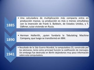 1885

1890

1941

• Una calculadora de multiplicación más compacta entra en
producción masiva. La producción es más o menos simultánea
con la invención de Frank S. Baldwin, de Estados Unidos, y T.
Odhner, suizo viviendo en Rusia.
• Herman Hollerith, ,quien fundaría la Tabulating Machine
Company, que luego se transformó en IBM.

• Resultado de la 2da Guerra Mundial, la computadora Z3, construido por
los alemanes, tenía como principal función la codificación de mensajes.
Sin embargo fue destruida en Berlín dejándonos muy poca información
sobre esta computadora.

 