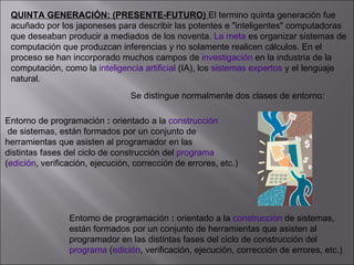 QUINTA GENERACIÓN: (PRESENTE-FUTURO)  El termino quinta generación fue  acuñado por los japoneses para describir las potentes e "inteligentes" computadoras  que deseaban producir a mediados de los noventa.  La meta  es organizar sistemas de  computación que produzcan inferencias y no solamente realicen cálculos. En el  proceso se han incorporado muchos campos de  investigación  en la industria de la  computación, como la  inteligencia artificial  (IA), los  sistemas expertos  y el lenguaje  natural. Se distingue normalmente dos clases de entorno:    Entorno de programación  :  orientado a la  construcción de sistemas, están formados por un conjunto de  herramientas que asisten al programador en las  distintas fases del ciclo de construcción del  programa   ( edición , verificación, ejecución, corrección de errores, etc.)   Entorno de programación  :  orientado a la  construcción  de sistemas, están formados por un conjunto de herramientas que asisten al  programador en las distintas fases del ciclo de construcción del  programa  ( edición , verificación, ejecución, corrección de errores, etc.)   