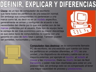 DEFINIR, EXPLICAR Y DIFERENCIAS:  Clone :  es un tipo de computador de escritorio  que tiene todos los periféricos de una estación normal.  Sin embargo sus componentes no pertenecen a una  marca como tal, es decir no es un  modelo  específico,  generalmente se arman y configuran de acuerdo a las  necesidades del cliente por lo que sus partes son de las  marcas  preferidas por el usuario. Este tipo de equipo tiene  la ventaja de ser mas económico pero su mayor desventaja  es que estos tipos de computadores no cuenta con una  garantía en caso de  daño  total o parcial. También pueden  ser portátiles, horizontales y verticales.  Computador tipo desktop :  es la comúnmente llamada PC de escritorio, es una estación que cuenta con todos  los periféricos en unidades diferentes, el  CPU  es una  unidad, y los dispositivos de entrada y salida son en su  mayoría externos, por ejemplo el  monitor , el  teclado  el  mouse  y las  impresoras . Dado su  diseño  no son de fácil  transporte , y están más bien diseñadas para estar en una  posición fijas, sin embargo esto se ve compensado al tener  una mayor capacidad de proceso y  prestaciones .  