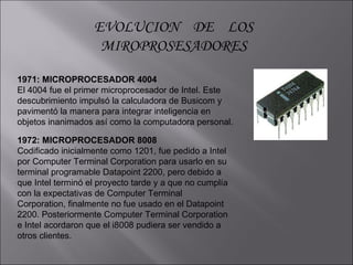 EVOLUCION  DE  LOS MIROPROSESADORES 1971: MICROPROCESADOR 4004  El 4004 fue el primer microprocesador de Intel. Este descubrimiento impulsó la calculadora de Busicom y pavimentó la manera para integrar inteligencia en objetos inanimados así como la computadora personal. 1972: MICROPROCESADOR 8008  Codificado inicialmente como 1201, fue pedido a Intel por Computer Terminal Corporation para usarlo en su terminal programable Datapoint 2200, pero debido a que Intel terminó el proyecto tarde y a que no cumplía con la expectativas de Computer Terminal Corporation, finalmente no fue usado en el Datapoint 2200. Posteriormente Computer Terminal Corporation e Intel acordaron que el i8008 pudiera ser vendido a otros clientes. 