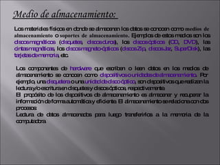 Medio de almacenamiento:  Los materiales físicos en donde se almacenan los datos se conocen como  medios de almacenamiento  o  soportes de almacenamiento . Ejemplos de estos medios son los  discos magnéticos  ( disquetes ,  discos duros ), los  discos ópticos  ( CD ,  DVD ), las  cintas magnéticas , los  discos magneto-ópticos  ( discos Zip ,  discos Jaz ,  SuperDisk ), las  tarjetas de memoria , etc. Los componentes de  hardware  que escriben o leen datos en los medios de almacenamiento se conocen como  dispositivos o unidades de almacenamiento . Por ejemplo, una  disquetera  o una  unidad de disco óptico , son dispositivos que realizan la lectura y/o escritura en disquetes y discos ópticos, respectivamente. El propósito de los dispositivos de almacenamiento es almacenar y recuperar la información de forma automática y eficiente. El almacenamiento se relaciona con dos procesos: Lectura de datos almacenados para luego transferirlos a la memoria de la computadora .  