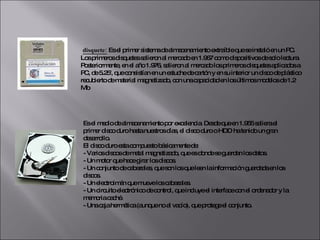 DISQUETES    disquete:  Es el primer sistema de almacenamiento extraíble que se instaló en un PC. Los primeros disquetes salieron al mercado en 1.967 como dispositivos de solo lectura. Posteriormente, en el año 1.976, salieron al mercado los primeros disquetes aplicados a PC, de 5.25', que consistían en un estuche de cartón y en su interior un disco de plástico recubierto de material magnetizado, con una capacidad en los últimos modelos de 1.2 Mb Es el medio de almacenamiento por excelencia. Desde que en 1.955 saliera el primer disco duro hasta nuestros días, el disco duro o HDD ha tenido un gran desarrollo.  El disco duro esta compuesto básicamente de:  - Varios discos de metal magnetizado, que es donde se guardan los datos.  - Un motor que hace girar los discos.  - Un conjunto de cabezales, que son los que leen la información guardada en los discos.  - Un electroimán que mueve los cabezales.  - Un circuito electrónico de control, que incluye el interface con el ordenador y la memoria caché.  - Una caja hermética (aunque no al vacío), que protege el conjunto. 