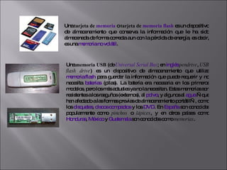 Una  tarjeta de  memoria  o  tarjeta de  memoria flash  es un dispositivo de almacenamiento que conserva la información que le ha sido almacenada de forma correcta aun con la pérdida de energía, es decir, es una  memoria no volátil . Una  memoria USB  (de  Universal Serial Bus ; en  inglés   pendrive ,  USB flash drive ) es un dispositivo de almacenamiento que utiliza  memoria flash  para guardar la información que puede requerir y no necesita  baterías  (pilas). La batería era necesaria en los primeros modelos, pero los más actuales ya no la necesitan. Estas memorias son resistentes a los rasguños (externos), al  polvo , y algunos al  agua  —que han afectado a las formas previas de almacenamiento portátil—, como los  disquetes ,  discos compactos  y los  DVD . En  España  son conocidas popularmente como  pinchos  o  lápices , y en otros países como  Honduras ,  México  y  Guatemala  son conocidas como  memorias . 
