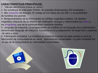 CARACTERISTICAS PRINCIPALES:  1.  Válvula electrónica (tubos al vacío.) 2. Se construye el ordenador ENIAC de grandes dimensiones (30 toneladas.)  3. Alto  consumo  de energía. El voltaje de los tubos era de 300 v y la posibilidad  de fundirse era grande.  4. Almacenamiento de la información en tambor magnético interior. Un tambor  magnético disponía de su interior del ordenador, recogía y memorizaba los  datos  y  los  programas  que se le suministraban mediante tarjetas. 5. Lenguaje de máquina. La programación se codifica en un lenguaje muy rudimentario  denominado lenguaje de máquina. Consistía en la yuxtaposición de largo bits o cadenas de cero y unos. 6. Fabricación industrial. La iniciativa se aventuro a entrar en este campo e inició la  fabricación de computadoras en serie.  Aplicaciones comerciales. La gran novedad fue el uso de la computadora en actividades comerciales. 