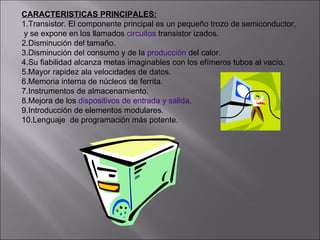 CARACTERISTICAS PRINCIPALES: 1.Transistor. El componente principal es un pequeño trozo de semiconductor, y se expone en los llamados  circuitos  transistor izados.  2.Disminución del tamaño.  3.Disminución del consumo y de la  producción  del calor.  4.Su fiabilidad alcanza metas imaginables con los efímeros tubos al vacío.  5.Mayor rapidez ala velocidades de datos.  6.Memoria interna de núcleos de ferrita.  7.Instrumentos de almacenamiento.  8.Mejora de los  dispositivos de entrada y salida .  9.Introducción de elementos modulares.  10.Lenguaje  de programación más potente.  