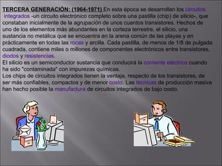 TERCERA GENERACIÓN: (1964-1971)  En esta época se desarrollan los  circuitos  integrados  -un circuito electrónico completo sobre una pastilla (chip) de silicio-, que  constaban inicialmente de la agrupación de unos cuantos transistores. Hechos de  uno de los elementos más abundantes en la corteza terrestre, el silicio, una  sustancia no metálica que se encuentra en la arena común de las playas y en  prácticamente en todas las  rocas  y arcilla. Cada pastilla, de menos de 1/8 de pulgada cuadrada, contiene miles o millones de componentes electrónicos entre transistores,  diodos  y  resistencias . El silicio es un semiconductor sustancia que conducirá la  corriente eléctrica  cuando  ha sido "contaminada" con impurezas químicas. Los chips de circuitos integrados tienen la ventaja, respecto de los transistores, de  ser más confiables, compactos y de menor  costo . Las  técnicas  de producción masiva han hecho posible la  manufactura  de circuitos integrados de bajo costo.  