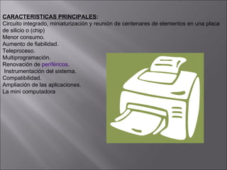 CARACTERISTICAS PRINCIPALES : Circuito integrado, miniaturización y reunión de centenares de elementos en una placa  de silicio o (chip)  Menor consumo.  Aumento de fiabilidad. Teleproceso. Multiprogramación. Renovación de  periféricos .  Instrumentación del sistema. Compatibilidad.  Ampliación de las aplicaciones. La mini computadora 