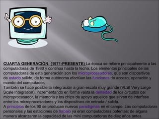 CUARTA GENERACIÓN: (1971-PRESENTE)  La época se refiere principalmente a las computadoras de 1980 y continúa hasta la fecha. Los elementos principales de las  computadoras de esta generación son los  microprocesadores , que son dispositivos  de  estado  sólido, de forma autónoma efectúan las  funciones  de acceso, operación y  mando del computador. También se hace posible la integración a gran escala muy grande (VLSI Very Large  Scale Integration), incrementando en forma vasta la  densidad  de los circuitos del  microprocesador, la memoria y los chips de apoyo aquellos que sirven de interfase  entre los microprocesadores y los dispositivos de entrada / salida. A  principios  de los 90 se producen nuevos  paradigmas  en el campo. Las computadoras personales y las estaciones de  trabajo  ya eran computadoras potentes; de alguna  manera alcanzaron la capacidad de las mini computadoras de diez años antes.  
