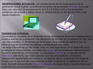 GENERACIONES ACTUALES:  Las características de los computadores de la  generación actual quedan recibidas en el numero de procesador ( Pentium  4) el cual  tiene una velocidad de procesamiento de 2.8 a 3.6 Giga hertz y los accesorios  periféricos (de entrada y salida) tienen la características de ser de mas fácil y mas  rápida instalación. TENDENCIAS FUTURAS:  Una tendencia constante en el desarrollo de los ordenadores es la micro miniaturización,  iniciativa que tiende a comprimir más elementos de circuitos en un espacio de chip cada vez más pequeño. Un fenómeno de disminución de la resistencia eléctrica que se  Observa cuando se enfrían los objetos a temperaturas muy bajas. Las redes informáticas se han vuelto cada vez más importantes en el desarrollo de la  tecnología de computadoras. Las redes son  grupos  de computadoras interconectados  mediante sistemas de comunicación. La red pública  Internet  es un ejemplo de red  informática  planetaria. Las redes permiten que las computadoras conectadas  intercambien rápidamente información y, en algunos casos, compartan una carga de  trabajo, con lo que muchas computadoras pueden cooperar en la realización de una  tarea. Se están desarrollando  nuevas tecnologías  de equipo físico y soporte lógico que  acelerarán los dos procesos mencionados.  