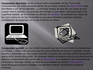Computador tipo torre :  se les conoce como computador de tipo Torre a los  computadores que están armadas dentro de un chasis vertical, la  tarjeta madre  esta  atornillada a uno de los laterales. La principal ventaja de este tipo de chasis es que  ocupan menor espacio y su principal desventaja es que deben colocarse sobre una  superficie estable, de lo contrario se dificulta el  equilibrio . Se prefieren los chasis de  tipo torre sobre los de tipo horizontal ya que generalmente presentan mayores  posibilidades de expansión en lo que a bahías se refiere.  Computador portátil :  es una unidad compacta que tiene incorporados los dispositivos de entrada y salida mas comunes que los computadores de escritorio (teclado, mouse,  monitor y parlantes), en una chasis pequeño y practico que permite el fácil transporte lo  que le da el nombre de portátil. Sin embargo debido al espacio reducido se prescinde de  algunos componentes que hacen que el  desempeño  con respecto a las computadoras  de escritorio sea algo menos, aunque en la actualidad se diseñan  procesadores   específicos para equipos portátiles que permiten obtener rendimientos bastante  similares. 