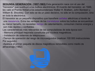 SEGUNDA GENERACIÓN: (1957-1963)  Esta generación nace con el uso del  "transistor",que sustituyó a los bulbos electrónicos. El invento del transistor, en 1948,  les valió el Premio Nóbel a los estadounidenses Walter H. Brattain, John Bardeen y  William B. Shockley. Con esto se da un paso decisivo, no sólo en la computación, sino  en toda la electrónica. El transistor es un pequeño dispositivo que transfiere  señales  eléctricas a través de una  resistencia . Entre las ventajas de los  transistores  sobre los bulbos se encuentran: su menor tamaño, no necesitan  tiempo  de calentamiento, consumen menos energía y son más rápidos y confiables. Las características más relevantes de las computadoras de esta época son:  - Memoria principal mejorada constituida por núcleos magnéticos. - Instalación de sistemas de teleproceso. Tiempo de operación del rango de microsegundos (realizan 100 000 instrucciones  Por segundo) Aparece el primer paquete de discos magnéticos removibles como medio de  almacenaje (1962) 