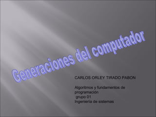 Generaciones del computador CARLOS ORLEY TIRADO PABON  Algoritmos y fundamentos de programación grupo 01 Ingeniería de sistemas  
