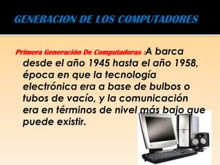 Primera Generación De Computadoras :A
                             barca
  desde el año 1945 hasta el año 1958,
  época en que la tecnología
  electrónica era a base de bulbos o
  tubos de vacío, y la comunicación
  era en términos de nivel más bajo que
  puede existir.
 