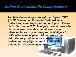 También Conocida por sus siglas en inglés, FGCS
(de FIT Generación Competer Systems) fue un
ambicioso proyecto propuesto por Japón a finales
de la década de 1970. Su objetivo era el desarrollo
de una nueva clase de computadoras que
utilizarían técnicas y tecnologías de inteligencia
artificial tanto en el plano del hardware como
del software, y serian capaces de resolver
problemas complejos, como la traducción
automática de una lengua natural a otra.
 