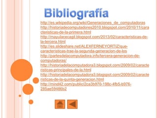 http://es.wikipedia.org/wiki/Generaciones_de_computadoras
http://historiadecomputadores2010.blogspot.com/2010/11/cara
cteristicas-de-la-primera.html
http://mayulacecagil.blogspot.com/2013/02/caracteristicas-de-
la-tercera.html
http://es.slideshare.net/ALEXFERNEYORTIZ/que-
caracteristicas-trae-la-segunda-generacion-de-los
http://partesdelacomputadora.info/tercera-generacion-de-
computadoras/
http://historiadelacomputadora3.blogspot.com/2009/02/caracte
risticas-principales-de-la.html
http://historiadelacomputadora3.blogspot.com/2009/02/caracte
risticas-de-la-quinta-generacion.html
http://mind42.com/public/2ca3b970-198c-4fb5-b976-
285ae59486b2
 