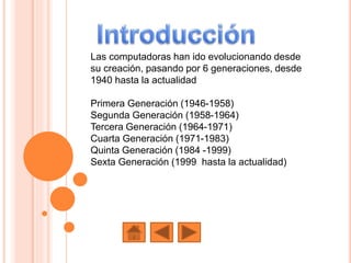 Las computadoras han ido evolucionando desde
su creación, pasando por 6 generaciones, desde
1940 hasta la actualidad
Primera Generación (1946-1958)
Segunda Generación (1958-1964)
Tercera Generación (1964-1971)
Cuarta Generación (1971-1983)
Quinta Generación (1984 -1999)
Sexta Generación (1999 hasta la actualidad)
 