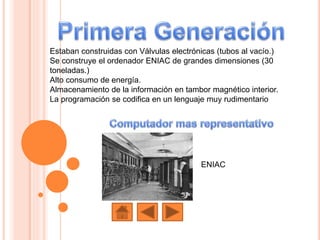 Estaban construidas con Válvulas electrónicas (tubos al vacío.)
Se construye el ordenador ENIAC de grandes dimensiones (30
toneladas.)
Alto consumo de energía.
Almacenamiento de la información en tambor magnético interior.
La programación se codifica en un lenguaje muy rudimentario
ENIAC
 