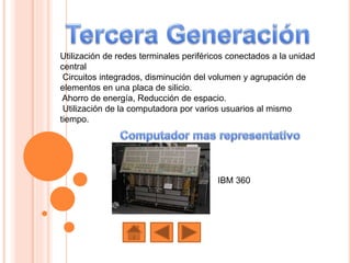Utilización de redes terminales periféricos conectados a la unidad
central
Circuitos integrados, disminución del volumen y agrupación de
elementos en una placa de silicio.
Ahorro de energía, Reducción de espacio.
Utilización de la computadora por varios usuarios al mismo
tiempo.
IBM 360
 