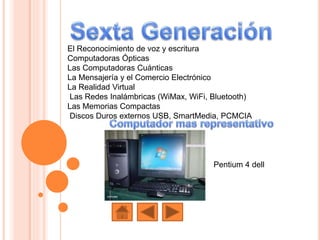 El Reconocimiento de voz y escritura
Computadoras Ópticas
Las Computadoras Cuánticas
La Mensajería y el Comercio Electrónico
La Realidad Virtual
Las Redes Inalámbricas (WiMax, WiFi, Bluetooth)
Las Memorias Compactas
Discos Duros externos USB, SmartMedia, PCMCIA
Pentium 4 dell
 