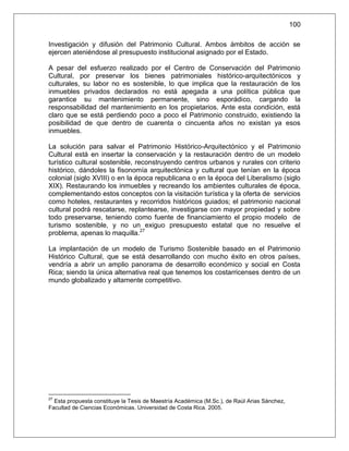 100

Investigación y difusión del Patrimonio Cultural. Ambos ámbitos de acción se
ejercen ateniéndose al presupuesto institucional asignado por el Estado.

A pesar del esfuerzo realizado por el Centro de Conservación del Patrimonio
Cultural, por preservar los bienes patrimoniales histórico-arquitectónicos y
culturales, su labor no es sostenible, lo que implica que la restauración de los
inmuebles privados declarados no está apegada a una política pública que
garantice su mantenimiento permanente, sino esporádico, cargando la
responsabilidad del mantenimiento en los propietarios. Ante esta condición, está
claro que se está perdiendo poco a poco el Patrimonio construido, existiendo la
posibilidad de que dentro de cuarenta o cincuenta años no existan ya esos
inmuebles.

La solución para salvar el Patrimonio Histórico-Arquitectónico y el Patrimonio
Cultural está en insertar la conservación y la restauración dentro de un modelo
turístico cultural sostenible, reconstruyendo centros urbanos y rurales con criterio
histórico, dándoles la fisonomía arquitectónica y cultural que tenían en la época
colonial (siglo XVIII) o en la época republicana o en la época del Liberalismo (siglo
XIX). Restaurando los inmuebles y recreando los ambientes culturales de época,
complementando estos conceptos con la visitación turística y la oferta de servicios
como hoteles, restaurantes y recorridos históricos guiados; el patrimonio nacional
cultural podrá rescatarse, replantearse, investigarse con mayor propiedad y sobre
todo preservarse, teniendo como fuente de financiamiento el propio modelo de
turismo sostenible, y no un exiguo presupuesto estatal que no resuelve el
problema, apenas lo maquilla.27

La implantación de un modelo de Turismo Sostenible basado en el Patrimonio
Histórico Cultural, que se está desarrollando con mucho éxito en otros países,
vendría a abrir un amplio panorama de desarrollo económico y social en Costa
Rica; siendo la única alternativa real que tenemos los costarricenses dentro de un
mundo globalizado y altamente competitivo.




27
  Esta propuesta constituye la Tesis de Maestría Académica (M.Sc.), de Raúl Arias Sánchez,
Facultad de Ciencias Económicas. Universidad de Costa Rica. 2005.
 