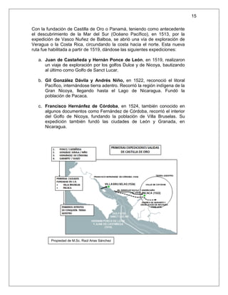 15

Con la fundación de Castilla de Oro o Panamá, teniendo como antecedente
el descubrimiento de la Mar del Sur (Océano Pacífico), en 1513, por la
expedición de Vasco Nuñez de Balboa, se abrió una vía de exploración de
Veragua o la Costa Rica, circundando la costa hacia el norte. Esta nueva
ruta fue habilitada a partir de 1519, dándose las siguientes expediciones:

   a. Juan de Castañeda y Hernán Ponce de León, en 1519, realizaron
      un viaje de exploración por los golfos Dulce y de Nicoya, bautizando
      al último como Golfo de Sanct Lucar.

   b. Gil González Dávila y Andrés Niño, en 1522, reconoció el litoral
      Pacífico, internándose tierra adentro. Recorrió la región indígena de la
      Gran Nicoya, llegando hasta el Lago de Nicaragua. Fundó la
      población de Pacaca.

   c. Francisco Hernánfez de Córdoba, en 1524, también conocido en
      algunos documentos como Fernández de Córdoba, recorrió el interior
      del Golfo de Nicoya, fundando la población de Villa Bruselas. Su
      expedición también fundó las ciudades de León y Granada, en
      Nicaragua.




         Propiedad de M.Sc. Raúl Arias Sánchez
 