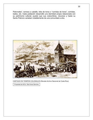 30

Patronales”, torneos a caballo, lidia de toros o “corridas de toros”, comidas,
bailes, etc. Cada población desarrolló una identidad propia relacionada con
su patrimonio cultural, puesto que sus costumbres, recursos y hasta su
Santo Patrono variaban notablemente de una comunidad a otra.




CARTAGO EN TIEMPOS COLONIALES (Revista Archivo Nacional de Costa Rica)

 Propiedad de M.Sc. Raúl Arias Sánchez
 
