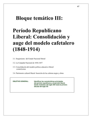47




    Bloque temático III:

Período Republicano
Liberal: Consolidación y
auge del modelo cafetalero
(1848-1914)
3.1. Surgimiento del Estado Nacional liberal

3.2. La Campaña Nacional de 1856-1857

3.3. Consolidación del modelo político-educativo liberal
     costarricense

3.4. Patrimonio cultural liberal: Inserción de las culturas negra y china



OBJETIVO GENERAL:             Identificar las características principales
                              del período republicano y el período liberal,
                              desde mediados del siglo XIX hasta la primera
                              década del siglo XX
 