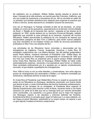 51



No satisfecho con su profesión, William Walker decidió estudiar la carrera de
leyes. Cansado de la vida ordinaria, se marchó para San Francisco, California, que
era una ciudad de aventureros y buscadores de oro. Allí se convierte en editor de
un periódico que también abandona poco después para organizar la aventura que
lo llevó a Sonora, donde descubriría su verdadera vocación de aventurero.

Una vez en Nicaragua, la Falange combatió al lado de los leoneses en varias
batallas en contra de los granadinos, especialmente en la llamada “primera Batalla
de Rivas” o “Batalla de la Hacienda San Jacinto”, realizada en las afueras de la
población en 1855, donde destacó por su heroísmo Enmanuel Mongalo, soldado
legitimista que incendió la casa principal de la hacienda, muriendo allí muchos
filibusteros. Walker aprovechaba la existencia de una compañía de vapores que
transportaban pasajeros de New York a California, para recibir nuevos soldados
que eran reclutados en los Estados Unidos por medio de anuncios periodísticos
publicados en New York y los estados del Sur.

Las actividades de los filibusteros fueron conocidas y denunciadas por los
embajadores de Inglaterra, Francia, Guatemala, Honduras y Costa Rica. El
embajador costarricense don Luis Molina Bedoya, hijo del patriota guatemalteco
doctor Pedro Molina, mantenía informado al Presidente Juan Rafael Mora, de
todo lo que acontecía en Washington, aconsejándole en noviembre de 1855 que
era hora que Costa Rica se preparase para la guerra porque Walker planeaba
tomar Costa Rica. Mientras tanto en Nicaragua, William Walker se había vuelto
extremadamente poderoso, venciendo a los granadinos para formar un Gobierno
títere controlado políticamente por él y apoyado por un ejército constantemente
renovado, al que estaban supeditados los nicaragüenses.

Para 1856 la lucha no era ya entre liberales y conservadores, sino entre algunos
grupos de nicaragüenses que adversaban a Walker y un Gobierno controlado por
americanos, intentando dominar al resto de la región.

En Costa Rica el Presidente Juan Rafael Mora Porras no aceptó la usurpación del
poder de los filibusteros en Nicaragua, decidiendo emprender una Guerra Santa
que libraría al país y a toda Centroamérica del dominio esclavista norteamericano.
Confiando en los consejos de su embajador, el Presidente Mora organizó el
Ejército Expedicionario para marchar rumbo al Norte, haciendo frente a una fuerte
oposición por parte de la elite que era su enemiga tanto por razones personales
como comerciales. Los opositores a la guerra decían que lo mejor era negociar
con Nicaragua, esperar a ser atacados y entonces defender las fronteras.
Evidentemente Mora no pensaba igual, según él había que ir un paso adelante, sin
dar tregua al astuto filibustero, atacándolo en su propio campo, sin esperar a que
un gran ejército invadiera el territorio costarricense.
 