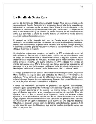 53




La Batalla de Santa Rosa
Jueves 20 de marzo de 1856, el general José Joaquín Mora se encontraba con la
vanguardia del Ejército Expedicionario apostado a la entrada de la plazuela que
dominaba los pastizales de la hacienda Santa Rosa. A media distancia podía
observar el movimiento agitado de hombres que corrían como hormigas de un
lado al otro de la casona y los corrales de piedra ubicados en las cercanías de la
colina que dominaba la altura del terreno distante un kilómetro y medio del sitio
donde se hallaban los costarricenses.

El general ya había planeado junto con su Estado Mayor y con suficiente
antelación, las acciones militares pertinentes para batir al enemigo efectivamente.
Dando una ultima mirada al plano de la hacienda que llevaba consigo el mayor
Clodomiro Escalante, giró las instrucciones finales a sus comandantes, ordenando
el toque de corneta a degüello.

Siguiendo las ordenes con presteza, un batallón de 280 soldados al mando del
coronel Lorenzo Salazar marchó a paso veloz dividéndose en tres columnas, una
se dirigió en línea recta hacia el frente de la casona, la segunda columna debía
atacar el flanco izquierdo del inmueble, mientras que la tercera columna lo haría
sobre el flanco derecho. Una cuarta columna de 200 soldados fue enviada al
mando del capitán José María Gutiérrez para tomar posiciones atravesando el
cerro que corre al lado de la casona. La idea era cortar la retirada del enemigo por
la callejuela y el bosque ubicados detrás de las casas y los corrales de piedra.

Al tiempo que las tropas de Salazar y Gutiérrez tomaban las posiciones, el general
Mora mantenía en espera otros 200 soldados de infantería y 100 lanceros de
caballería. Por su parte, el cuerpo de artilleros al mando del capitán Mateo Marín
estaba listo para disparar los dos cañones que llevaban. Las tropas filibusteras por
su parte, llegaban a lo sumo a trescientos soldados.

Cuando los filibusteros advirtieron la presencia del Ejército costarricense,
colocaron parte del contingente de rifleros en los corrales de piedra, mientras que
otros tomaban posiciones en la casona. Al mismo tiempo, los soldados del
coronel Salazar avanzaban y se colocaban en posición de combate. Pero sin
disparar, tampoco los norteamericanos dispararon hasta que estaban ambos
ejércitos a unos veinte metros uno del otro. En un mismo instante todos abrieron
fuego, cayendo muchos costarricenses que venían en las primeras filas, pero los
que les seguían en lugar de retroceder para cubrirse de una segunda descarga
filibustera, se lanzaron furiosos sobre los corrales, saltando las altas tapias de 1.80
de alto cayendo sobre los filibusteros que apenas estaban intentando cargar sus
rifles por segunda vez.
 