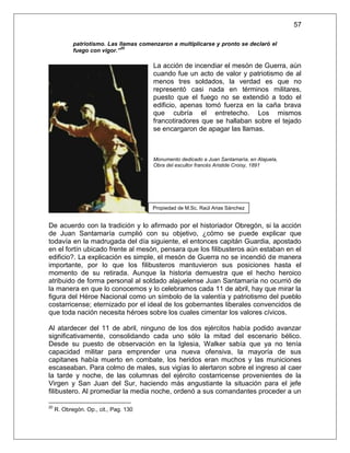 57

            patriotismo. Las llamas comenzaron a multiplicarse y pronto se declaró el
                              20
            fuego con vigor.”

                                        La acción de incendiar el mesón de Guerra, aún
                                        cuando fue un acto de valor y patriotismo de al
                                        menos tres soldados, la verdad es que no
                                        representó casi nada en términos militares,
                                        puesto que el fuego no se extendió a todo el
                                        edificio, apenas tomó fuerza en la caña brava
                                        que cubría el entretecho. Los mismos
                                        francotiradores que se hallaban sobre el tejado
                                        se encargaron de apagar las llamas.



                                        Monumento dedicado a Juan Santamaría, en Alajuela,
                                        Obra del escultor francés Aristide Croisy, 1891




                                        Propiedad de M.Sc. Raúl Arias Sánchez


De acuerdo con la tradición y lo afirmado por el historiador Obregón, si la acción
de Juan Santamaría cumplió con su objetivo, ¿cómo se puede explicar que
todavía en la madrugada del día siguiente, el entonces capitán Guardia, apostado
en el fortín ubicado frente al mesón, pensara que los filibusteros aún estaban en el
edificio?. La explicación es simple, el mesón de Guerra no se incendió de manera
importante, por lo que los filibusteros mantuvieron sus posiciones hasta el
momento de su retirada. Aunque la historia demuestra que el hecho heroico
atribuido de forma personal al soldado alajuelense Juan Santamaría no ocurrió de
la manera en que lo conocemos y lo celebramos cada 11 de abril, hay que mirar la
figura del Héroe Nacional como un símbolo de la valentía y patriotismo del pueblo
costarricense; eternizado por el ideal de los gobernantes liberales convencidos de
que toda nación necesita héroes sobre los cuales cimentar los valores cívicos.

Al atardecer del 11 de abril, ninguno de los dos ejércitos había podido avanzar
significativamente, consolidando cada uno sólo la mitad del escenario bélico.
Desde su puesto de observación en la Iglesia, Walker sabía que ya no tenía
capacidad militar para emprender una nueva ofensiva, la mayoría de sus
capitanes había muerto en combate, los heridos eran muchos y las municiones
escaseaban. Para colmo de males, sus vigías lo alertaron sobre el ingreso al caer
la tarde y noche, de las columnas del ejército costarricense provenientes de la
Virgen y San Juan del Sur, haciendo más angustiante la situación para el jefe
filibustero. Al promediar la media noche, ordenó a sus comandantes proceder a un

20
     R. Obregón. Op., cit., Pag. 130
 