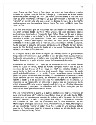 59

Juan, Fuerte de San Carlos y San Jorge; así como se desarrollaron grandes
batallas en lugares como la Isla de Ometepe y nuevamente en Rivas, donde
terminó la guerra en mayo de 1857. Los puntos ubicados sobre el Río San Juan
eran de gran importancia estratégica, ya que conformaban la llamada “Vía del
Tránsito”, en alusión a la ruta que seguían los barcos de vapor de la Compañía
norteamericana que transportaba viajeros desde San Juan del Norte hasta San
Juan del Sur.

Esta ruta era utilizada por los filibusteros para abastecerse de reclutas y armas
que eran enviados desde New York y New Orleáns. De estas actividades estaba
perfectamente informado el Presidente Juan Rafael Mora, por lo que le asignó
carácter prioritario a la toma de la Vía del Tránsito, esperando así poder cortar los
suministros vitales que necesitaba Walker para sostenerse en el poder en
Nicaragua. Teniendo este objetivo bien claro, se envió varios contingentes de
soldados desde San José hasta el Río San Juan, pasando por Heredia y Alajuela,
hasta alcanzar la pequeña comunidad conocida como El Muelle de San Carlos,
cerca del Río Sardinal, siguiendo desde allí el curso del Río Sarapiquí hasta su
desembocadura en el Río San Juan.

La Campaña del Río San Juan o Campaña del Tránsito implicó un gran sacrificio
los países centroamericanos que luchaban al lado de Costa Rica, cuyos gobiernos
finalmente comprendieron el peligro que encerraba la permanencia de William
Walker detentando el poder absoluto en uno de los países de la región.

Finalmente, en mayo de 1857, después de mantener un sitio por varios meses
sobre la ciudad de Rivas, donde se hallaba refugiado Walker con lo que le
quedaba de sus tropas, el 1 de mayo de 1857 los ejércitos aliados, cuyo
comandante en Jefe era el general José Joaquín Mora, negociaron la salida
pacífica de los filibusteros con el capitán Charles Henry Davis, comandante de la
goleta de guerra norteamericana Saint Mary. El capitán Davis se presentó como el
ángel salvador del líder filibustero, en momentos en que este se aprestaba a
resistir al asedio y a los ataques cada vez más contundentes de los aliados. La
situación era ya insostenible, sin alimentos ni agua, y casi sin municiones. Davis
exigió al general Mora la entrega incondicional de todos los oficiales falangistas
norteamericanos y europeos, permitiéndoles salir de Rivas protegidos por los
marinos del barco, portando todas sus armas.

De esta forma terminó la guerra y el Ejército costarricense regresó victorioso al
país, manteniéndose el Presidente Juan Rafael Mora en el poder hasta 1859,
cuando gana las elecciones de ese año. Sin embargo, el 14 de agosto de 1859 fue
depuesto y enviado al exilio por un golpe militar dirigido por los comandantes de
los cuarteles de San José en contubernio con la elite económica de los
Montealegre, enemigos políticos de Mora. Posteriormente, en 1860, Mora regresó
al país intentando retomar el poder. Pero fue vencido en una desigual batalla
ocurrida en Puntarenas, cayendo prisionero y fusilado en el sitio donde hoy se
levanta el Parque Mora y Cañas.
 