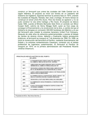 62

   construir un ferrocarril que uniera las ciudades del Valle Central con la
   región Atlántica. El proyecto se inició con fondos de un préstamo del
   Gobierno de Inglaterra, logrando terminar la primera fase en 1874, uniendo
   las ciudades de Alajuela, Heredia, San José y Cartago. Al mismo tiempo se
   construyó el ramal Limón-Río Sucio. Pero los fondos se agotaron y no se
   pudo construir la ruta entre Cartago y Río Sucio. El proyecto se detuvo
   hasta 1884, cuando el Ministro Bernardo Soto firmó un contrato con Minor
   Cooper Keith, sobrino de Henry Meiggs Keith, quien se hizo cargo de
   conseguir el financiamiento y la construcción de la obra, a cambio de que el
   Gobierno le otorgase en concesión 300.000 hectáreas del Atlántico y el uso
   del ferrocarril para instalar la empresa bananera United Fruit Company.
   Después de siete años de esfuerzos gubernamentales y gracias al trabajo
   de cientos de obreros chinos, italianos y finalmente negros jamaiquinos
   británicos, el ferrocarril se inauguró el 7 de diciembre de 1890. En 1898, se
   inició la construcción del ferrocarril al Pacífico, mediante financiamiento del
   Estado y la empresa norteamericana Casament, contando con el trabajo
   profesional de ingenieros costarricenses. El ferrocarril al Pacífico se
   inauguró en 1910, en la primera administración del Presidente Ricardo
   Jiménez Oreamuno.




Propiedad de M.Sc. Raúl Arias Sánchez
 
