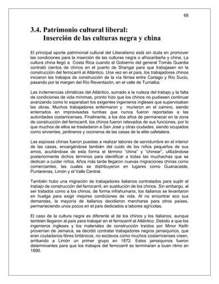 66


3.4. Patrimonio cultural liberal:
     Inserción de las culturas negra y china
El principal aporte patrimonial cultural del Liberalismo está sin duda en promover
las condiciones para la inserción de las culturas negra o afrocaribeña y china. La
cultura china llegó a Costa Rica cuando el Gobierno del general Tomás Guardia
contrató cientos de chinos en el puerto de Shangai para que trabajasen en la
construcción del ferrocarril al Atlántico. Una vez en el país, los trabajadores chinos
iniciaron los trabajos de construcción de la vía férrea entre Cartago y Río Sucio,
pasando por la margen del Río Reventazón, en el valle de Turrialba.

Las inclemencias climáticas del Atlántico, sumado a la rudeza del trabajo y la falta
de condiciones de vida mínimas, pronto hizo que los chinos no pudiesen continuar
avanzando como lo esperaban los exigentes ingenieros ingleses que supervisaban
las obras. Muchos trabajadores enfermaron y murieron en el camino, siendo
enterrados en improvisadas tumbas que nunca fueron reportadas a las
autoridades costarricenses. Finalmente, a los dos años de permanecer en la zona
de construcción del ferrocarril, los chinos fueron relevados de sus funciones, por lo
que muchos de ellos se trasladaron a San José y otras ciudades, siendo ocupados
como sirvientes, jardineros y cocineros de las casas de la elite cafetalera.

Las esposas chinas fueron puestas a realizar labores de servidumbre en el interior
de las casas, encargándose también del cuido de los niños pequeños de sus
amos, acuñándose de esta forma el término “china” y “chinear”, utilizándose
posteriormente dichos términos para identificar a todas las muchachas que se
dedican a cuidar niños. Años más tarde llegaron nuevas migraciones chinas como
comerciantes, las cuales se distribuyeron en lugares como Guanacaste,
Puntarenas, Limón y el Valle Central.

También hubo una migración de trabajadores italianos contratados para suplir el
trabajo de construcción del ferrocarril, en sustitución de los chinos. Sin embargo, al
ser tratados como a los chinos, de forma infrahumana, los italianos se levantaron
en huelga para exigir mejores condiciones de vida. Al no encontrar eco sus
demandas, la mayoría de italianos decidieron marcharse para otros países,
permaneciendo unos pocos en el país dedicados a labores agrícolas.

El caso de la cultura negra es diferente al de los chinos y los italianos, aunque
también llegaron al país para trabajar en el ferrocarril al Atlántico. Debido a que los
ingenieros ingleses y los materiales de construcción traídos por Minor Keith
provenían de Jamaica, se decidió contratar trabajadores negros jamaiquinos, que
eran ciudadanos libres británicos, no esclavos como muchos costarricenses creen,
arribando a Limón un primer grupo en 1872. Estos jamaiquinos fueron
determinantes para que los trabajos del ferrocarril se terminaran a buen ritmo en
1890.
 