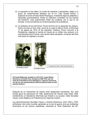 73

   d) La represión en las calles, en contra de maestros y estudiantes, obligó a un
      grupo de costarricenses jefeados por el Lic. Julio Acosta García, a
      organizar la lucha armada desde Nicaragua, invadiendo algunos poblados y
      haciendas guanacastecas, donde se realizaron combates con las fuerzas
      del Gobierno, cuya superioridad militar era evidente, por lo que la vía
      armada nunca fue efectiva en el derrocamiento de la dictadura.

   e) La dictadura de los hermanos Tinoco terminó con el asesinato de Joaquín,
      hecho ocurrido en San José, cerca de su casa en Barrio Amón, el Domingo
      11 de agosto de 1919. Al día siguiente, Federico Tinoco renunció a la
      Presidencia, dejando el mando en manos de un militar muy cercano a él,
      marchándose para Francia, país donde había estudiado, muriendo allí años
      más tarde sin regresar a su país.




                                                  Propiedad de M.Sc. Raúl Arias Sánchez




El Cuartel Bellavista, fundado en 1914-1917, actual Museo
Nacional y el Castillo Azul, fundado en1908-1910, que fue
sede de la Presidencia de la República y Legación Americana,
son de los más representativos edificios patrimoniales de este
período histórico




Después de un intercambio de mando entre designados transitorios, don Julio
Acosta ganó las elecciones de 1920, gobernando de manera recta hasta 1924,
manteniendo un liberalismo reformista que heredó a su sucesor, Cleto González
Víquez, quien llegaba a la Presidencia por segunda ocasión.

Las administraciones González Víquez y Jiménez Oreamuno, entre 1924 y 1932,
enfrentaron otra crisis mundial, generada ya no por la guerra sino por problemas
financieros en los centros capitalistas, causando la “Gran Depresión del 29”.
 