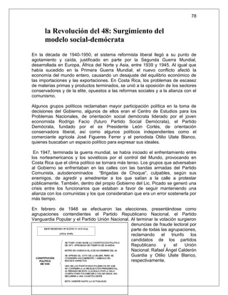78


      la Revolución del 48: Surgimiento del
      modelo social-demócrata
En la década de 1940-1950, el sistema reformista liberal llegó a su punto de
agotamiento y caída, justificado en parte por la Segunda Guerra Mundial,
desarrollada en Europa, África del Norte y Asia, entre 1939 y 1945. Al igual que
había sucedido en la Primera Guerra Mundial, el nuevo conflicto afectó la
economía del mundo entero, causando un desajuste del equilibrio económico de
las importaciones y las exportaciones. En Costa Rica, los problemas de escasez
de materias primas y productos terminados, se unió a la oposición de los sectores
conservadores y de la elite, opuestos a las reformas sociales y a la alianza con el
comunismo.

Algunos grupos políticos reclamaban mayor participación política en la toma de
decisiones del Gobierno, algunos de ellos eran el Centro de Estudios para los
Problemas Nacionales, de orientación social demócrata liderado por el joven
economista Rodrigo Facio (futuro Partido Social Demócrata), el Partido
Demócrata, fundado por el ex Presidente León Cortés, de orientación
conservadora liberal, así como algunos políticos independientes como el
comerciante agrícola José Figueres Ferrer y el periodista Otilio Ulate Blanco,
quienes buscaban un espacio político para expresar sus ideales.

 En 1947, terminada la guerra mundial, se había iniciado el enfrentamiento entre
los norteamericanos y los soviéticos por el control del Mundo, provocando en
Costa Rica que el clima político se tornara más tenso. Los grupos que adversaban
al Gobierno se enfrentaban en las calles con las bandas armadas del Partido
Comunista, autodenominados “Brigadas de Choque”, culpables, según sus
enemigos, de agredir y amedrentar a los que salían a la calle a protestar
públicamente. También, dentro del propio Gobierno del Lic. Picado se generó una
crisis entre los funcionarios que estaban a favor de seguir manteniendo una
alianza con los comunistas y los que consideraban que era un error sostenerla por
más tiempo.

En febrero de 1948 se efectuaron las elecciones, presentándose como
agrupaciones contendientes el Partido Republicano Nacional, el Partido
Vanguardia Popular y el Partido Unión Nacional. Al terminar la votación surgieron
                                                denuncias de fraude lectoral por
                                                parte de todas las agrupaciones,
                                                reclamando      el   triunfo   los
                                                candidatos de los partidos
                                                Republicano      y     el    Unión
                                                Nacional: Rafael Ángel Calderón
                                                Guardia y Otilio Ulate Blanco,
                                                respectivamente.
 