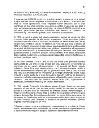 84

del Pacífico S.A (CEMPASA), la Central Azucarera del Tempisque S.A (CATSA), y
Aluminios Nacionales S.A (ALUNASA).

A pesar de que CODESA surgió con gran fuerza como empresa de corte estatal,
al igual que las demás empresas administradas por el Estado, a escasos diez
años de iniciar operaciones, estas empresas fueron afectadas por la crisis
económica de los años ochentas, generando pérdidas progresivas que poco a
poco se transformaron en déficit irreversible. La misma CODESA comenzó a ser
deficitaria, provocando pérdidas millonarias que llevaron al Gobierno del
Presidente Ing. José María Figueres Olsen, a declarar su liquidación.

En 1996 se cerró la etapa del estado empresario, aunque ya desde los años
ochentas había perdido la efectividad empresarial. Otras empresas pública
también se cerraron como el Instituto Costarricense de Ferrocarriles (INCOFER),
por generar pérdidas al Estado. No obstante, la verdad es que hasta la década de
1970 el ferrocarril era una empresa exitosa, siendo paulatinamente desfinanciada
para cubrir el déficit de otras instituciones públicas, recortándole el presupuesto
anual de administración y mantenimiento técnico para favorecer otros intereses
gubernamentales e inclusive privados (transportistas). Con estas condiciones
desfavorables, lógicamente la institución perdió capacidad operativa hasta llegar al
punto de muerte por cierre.

En los años setentas, 1973 y 1979, se dio una fuerte crisis petrolera mundial,
acompañada de una crisis de los precios del café, golpeando severamente las
economías de los países latinoamericanos y en general del Tercer Mundo,
incluyendo Costa Rica, cuya deuda externa creció astronómicamente debido al
enorme endeudamiento adquirido pro los gobiernos entre 1974 y 1980. En este
año 1980, la Administración del Presidente Lic. Rodrigo Carazo Odio (1978-1982),
enfrentó el punto álgido de la crisis tomando la decisión histórica de declarar la
moratoria indefinida en el pago de la deuda con el Fondo Monetario Internacional,
causando una reducción del Producto Interno Bruto (PIB), duplicándose el
desempleo, aumentó la inflación y los salarios decrecieron.

En 1982, siendo Presidente Luis Alberto Monge Álvarez, diseñó un plan para
recuperar al país de la crisis en que estaba sumido. La solución se presentó
gracias a la Guerra Fría. El Presidente de Estados Unidos: Ronald Reagan, le
ofreció ayuda financiera a Costa Rica a cambio de que prestara el territorio para
apoyar a las guerrillas derechistas que luchaban en contra de los gobernantes de
Nicaragua: los Sandinistas, quienes eran una agrupación de izquierda surgida en
los años sesentas para combatir la dictadura del general Anastasio Somoza,
llegando finalmente al poder en 1979.

El Gobierno costarricense aceptó la ayuda norteamericana de un millón de dólares
diarias, recibiendo en total 160 millones de dólares, con lo cual se pudo equilibrar
la balanza financiera negativa del país, lográndose estabilizar la economía.
 