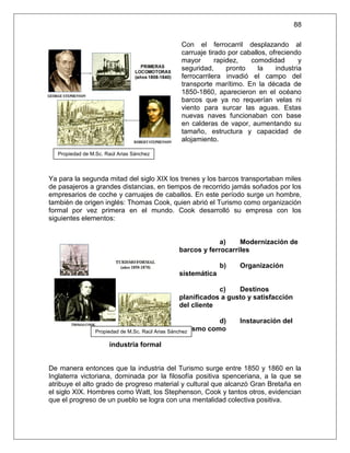 88

                                                Con el ferrocarril desplazando al
                                                carruaje tirado por caballos, ofreciendo
                                                mayor       rapidez,   comodidad        y
                                                seguridad,      pronto    la    industria
                                                ferrocarrilera invadió el campo del
                                                transporte marítimo. En la década de
                                                1850-1860, aparecieron en el océano
                                                barcos que ya no requerían velas ni
                                                viento para surcar las aguas. Estas
                                                nuevas naves funcionaban con base
                                                en calderas de vapor, aumentando su
                                                tamaño, estructura y capacidad de
                                                alojamiento.

  Propiedad de M.Sc. Raúl Arias Sánchez



Ya para la segunda mitad del siglo XIX los trenes y los barcos transportaban miles
de pasajeros a grandes distancias, en tiempos de recorrido jamás soñados por los
empresarios de coche y carruajes de caballos. En este período surge un hombre,
también de origen inglés: Thomas Cook, quien abrió el Turismo como organización
formal por vez primera en el mundo. Cook desarrolló su empresa con los
siguientes elementos:


                                                            a)    Modernización de
                                               barcos y ferrocarriles

                                                             b)    Organización
                                               sistemática

                                                           c)    Destinos
                                               planificados a gusto y satisfacción
                                               del cliente

                                                              d)   Instauración del
                                                   Turismo como
                 Propiedad de M.Sc. Raúl Arias Sánchez

                      industria formal


De manera entonces que la industria del Turismo surge entre 1850 y 1860 en la
Inglaterra victoriana, dominada por la filosofía positiva spenceriana, a la que se
atribuye el alto grado de progreso material y cultural que alcanzó Gran Bretaña en
el siglo XIX. Hombres como Watt, los Stephenson, Cook y tantos otros, evidencian
que el progreso de un pueblo se logra con una mentalidad colectiva positiva.
 