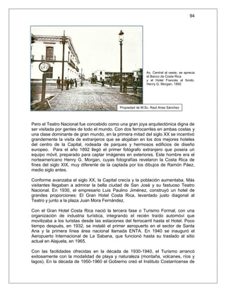 94




                                                             Av. Central al oeste, se aprecia
                                                             el Banco de Costa Rica
                                                             y el Hotel Francés al fondo.
                                                             Henry G. Morgan, 1892




                                             Propiedad de M.Sc. Raúl Arias Sánchez




Pero el Teatro Nacional fue concebido como una gran joya arquitectónica digna de
ser visitada por gentes de todo el mundo. Con dos ferrocarriles en ambas costas y
una clase dominante de gran mundo, en la primera mitad del siglo XX se incentivó
grandemente la visita de extranjeros que se alojaban en los dos mejores hoteles
del centro de la Capital, rodeada de parques y hermosos edificios de diseño
europeo. Para el año 1892 llegó el primer fotógrafo extranjero que poseía un
equipo móvil, preparado para captar imágenes en exteriores. Este hombre era el
norteamericano Henry G. Morgan, cuyas fotografías revelaron la Costa Rica de
fines del siglo XIX, muy diferente de la captada por los dibujos de Ramón Páez,
medio siglo antes.

Conforme avanzaba el siglo XX, la Capital crecía y la población aumentaba. Más
visitantes llegaban a admirar la bella ciudad de San José y su fastuoso Teatro
Nacional. En 1930, el empresario Luis Paulino Jiménez, construyó un hotel de
grandes proporciones: El Gran Hotel Costa Rica, levantado justo diagonal al
Teatro y junto a la plaza Juan Mora Fernández.

Con el Gran Hotel Costa Rica nació la tercera fase o Turismo Formal, con una
organización de industria turística, integrando el recién traído automóvi que
movilizaba a los turistas desde las estaciones del ferrocarril hasta el Hotel. Poco
tiempo después, en 1932, se instaló el primer aeropuerto en el sector de Santa
Ana y la primera línea área nacional llamada ENTA. En 1940 se inauguró el
Aeropuerto Internacional de La Sabana, que funcionó hasta su traslado al sitio
actual en Alajuela, en 1965.

Con las facilidades ofrecidas en la década de 1930-1940, el Turismo arrancó
exitosamente con la modalidad de playa y naturaleza (montaña, volcanes, ríos y
lagos). En la década de 1950-1960 el Gobierno creó el Instituto Costarricense de
 